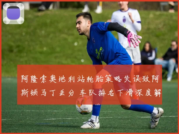 阿隆索奥地利站轮胎策略失误致阿斯顿马丁丢分 车队排名下滑深度解析