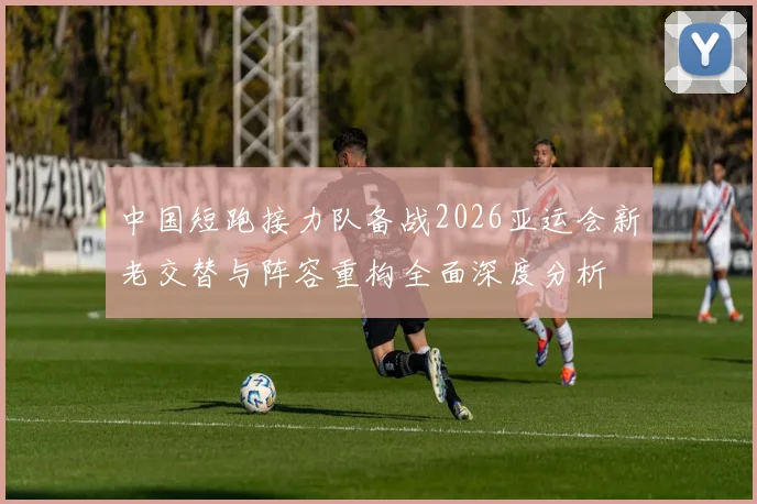 中国短跑接力队备战2026亚运会新老交替与阵容重构全面深度分析
