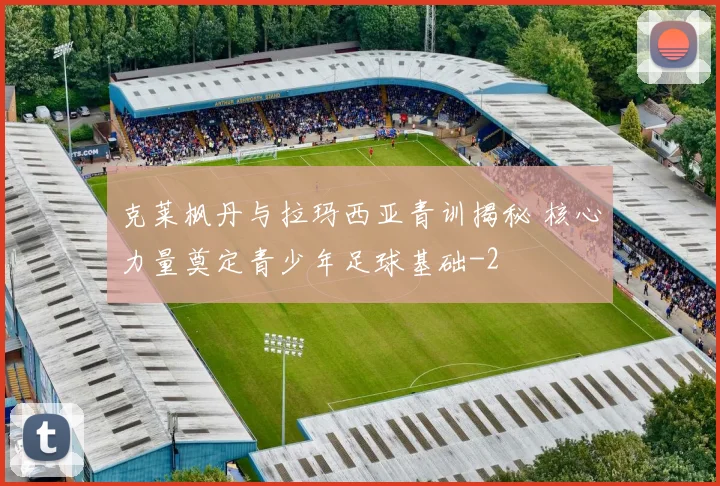 克莱枫丹与拉玛西亚青训揭秘 核心力量奠定青少年足球基础