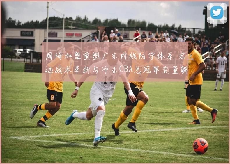 周琦加盟重塑广东内线防守体系 宏远战术革新与冲击CBA总冠军变量解析