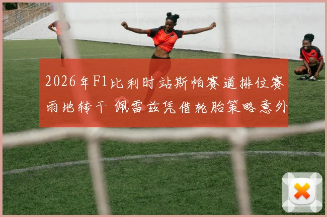 2026年F1比利时站斯帕赛道排位赛雨地转干 佩雷兹凭借轮胎策略意外夺杆复盘