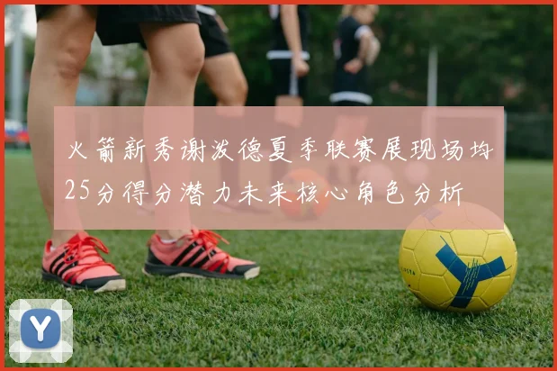 火箭新秀谢泼德夏季联赛展现场均25分得分潜力未来核心角色分析