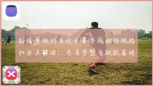 孙培原杭州亚运长拳夺冠动作规格扣分点解读：弓马步型与跳跃落地的评判尺度