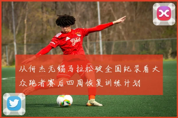 从何杰无锡马拉松破全国纪录看大众跑者赛后四周恢复训练计划