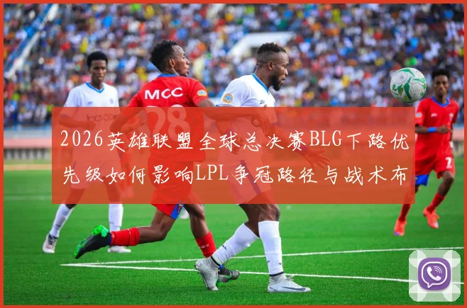 2026英雄联盟全球总决赛BLG下路优先级如何影响LPL争冠路径与战术布局分析