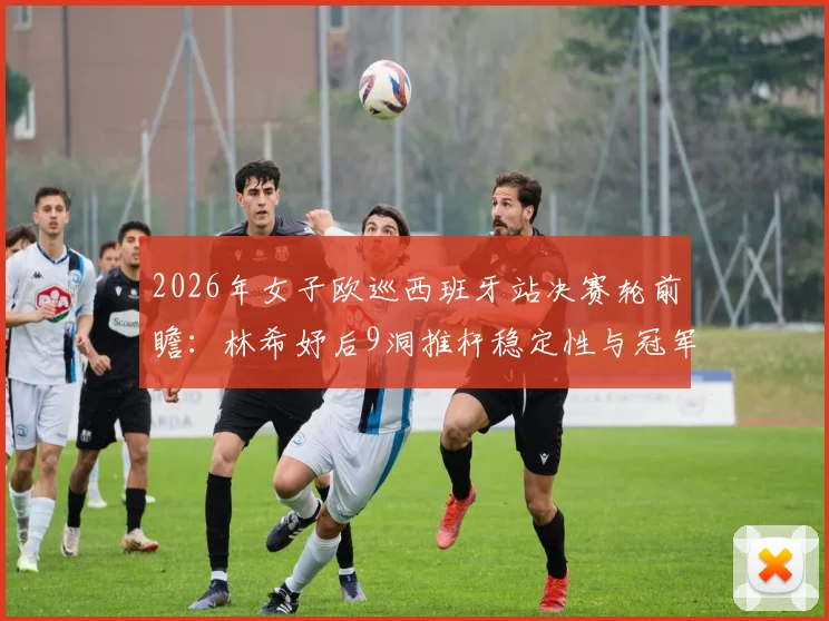 2026年女子欧巡西班牙站决赛轮前瞻：林希妤后9洞推杆稳定性与冠军争夺心理战深度解读