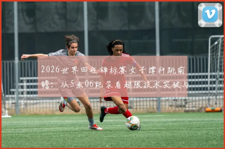 2026世界田径锦标赛女子撑杆跳前瞻:从5米06纪录看超限技术突破与制胜细节