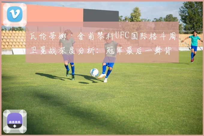 瓦伦蒂娜·舍甫琴科UFC国际格斗周卫冕战深度分析:冠军最后一舞背后的战术博弈与传奇退役抉择