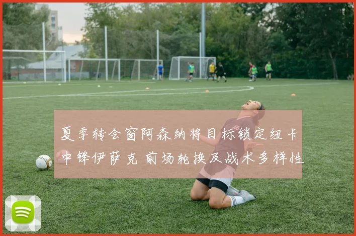 夏季转会窗阿森纳将目标锁定纽卡中锋伊萨克 前场轮换及战术多样性前瞻