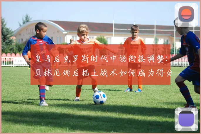 皇马后克罗斯时代中场衔接调整：贝林厄姆后插上战术如何成为得分利器