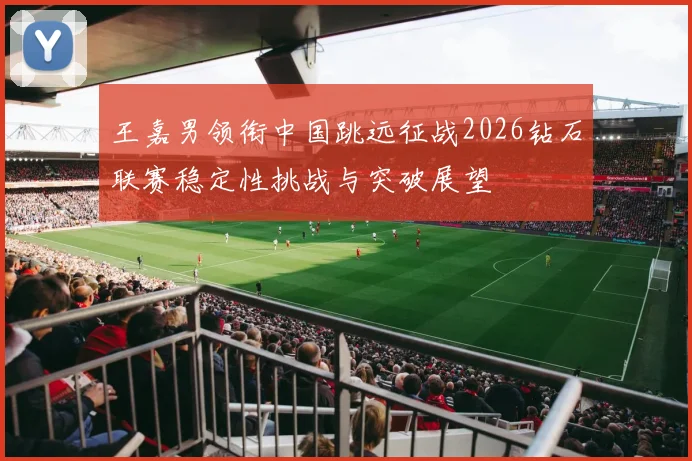王嘉男领衔中国跳远征战2026钻石联赛稳定性挑战与突破展望