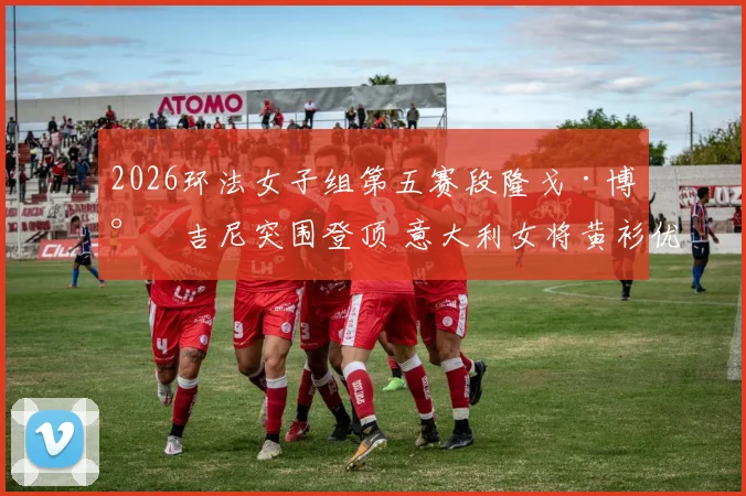 2026环法女子组第五赛段隆戈·博尔吉尼突围登顶 意大利女将黄衫优势解析