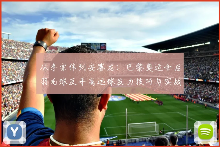 从李宗伟到安赛龙：巴黎奥运会后羽毛球反手高远球发力技巧与实战解析