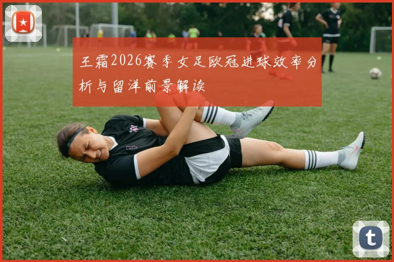 王霜2026赛季女足欧冠进球效率分析与留洋前景解读