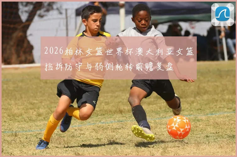 2026柏林女篮世界杯澳大利亚女篮挡拆防守与弱侧轮转前瞻复盘