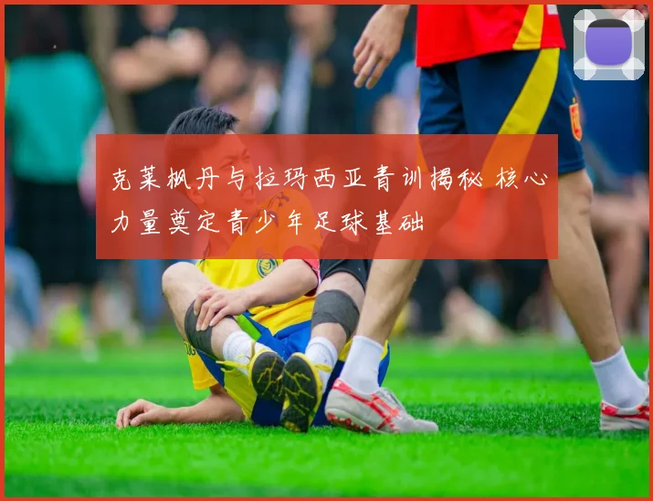 克莱枫丹与拉玛西亚青训揭秘 核心力量奠定青少年足球基础
