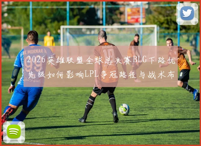 2026英雄联盟全球总决赛BLG下路优先级如何影响LPL争冠路径与战术布局分析