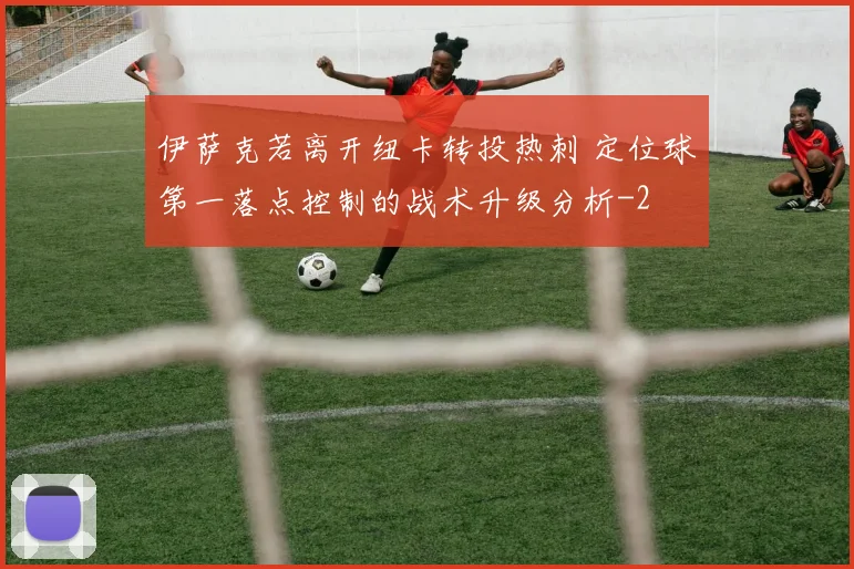 伊萨克若离开纽卡转投热刺 定位球第一落点控制的战术升级分析