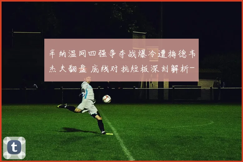 辛纳温网四强争夺战爆冷遭梅德韦杰夫翻盘 底线对抗短板深刻解析
