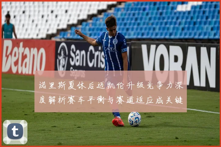 诺里斯夏休后迈凯伦升级竞争力深度解析赛车平衡与赛道适应成关键突破点