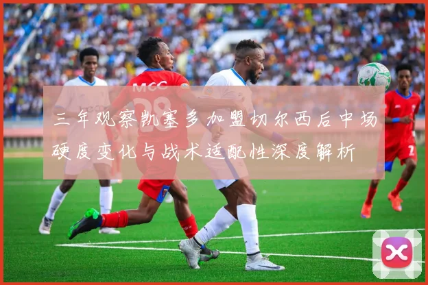 三年观察凯塞多加盟切尔西后中场硬度变化与战术适配性深度解析