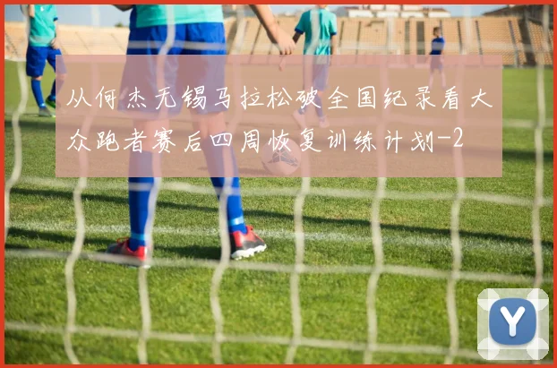 从何杰无锡马拉松破全国纪录看大众跑者赛后四周恢复训练计划