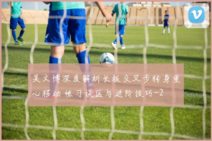 吴文博深度解析长板交叉步转身重心移动 练习误区与进阶技巧