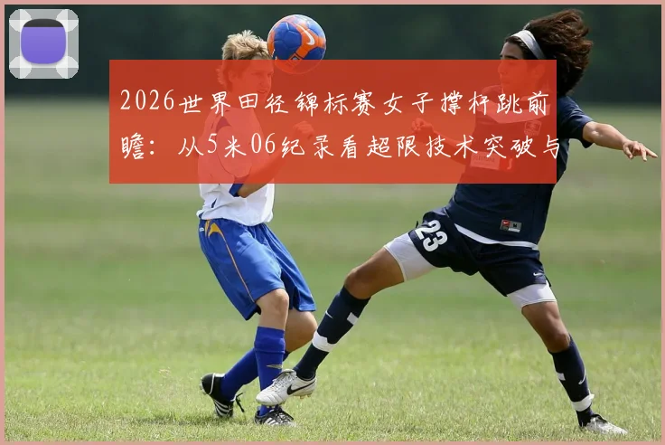 2026世界田径锦标赛女子撑杆跳前瞻：从5米06纪录看超限技术突破与制胜细节