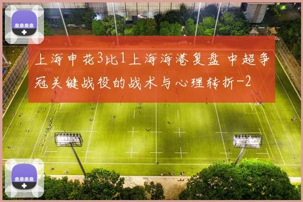 上海申花3比1上海海港复盘 中超争冠关键战役的战术与心理转折