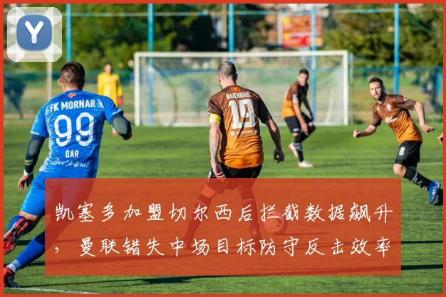 凯塞多加盟切尔西后拦截数据飙升，曼联错失中场目标防守反击效率堪忧