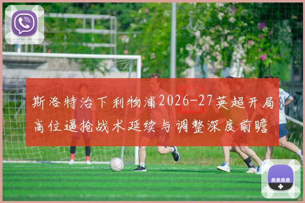 斯洛特治下利物浦2026-27英超开局高位逼抢战术延续与调整深度前瞻分析