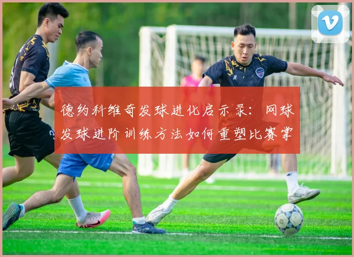 德约科维奇发球进化启示录：网球发球进阶训练方法如何重塑比赛掌控力