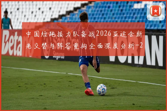 中国短跑接力队备战2026亚运会新老交替与阵容重构全面深度分析