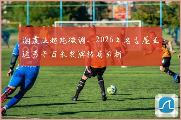 谢震业起跑微调，2026年名古屋亚运男子百米奖牌格局分析