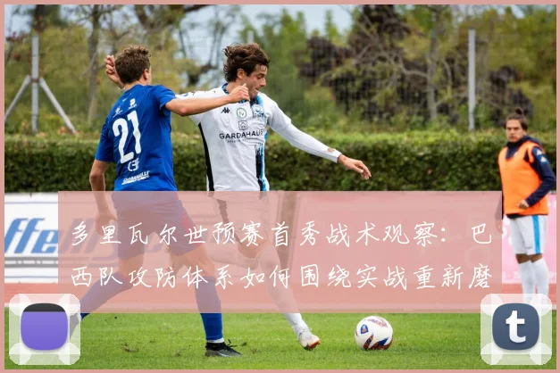 多里瓦尔世预赛首秀战术观察：巴西队攻防体系如何围绕实战重新磨合