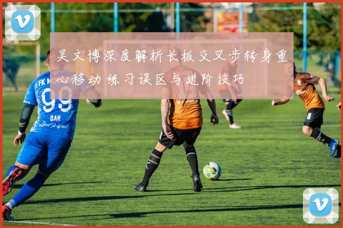 吴文博深度解析长板交叉步转身重心移动 练习误区与进阶技巧