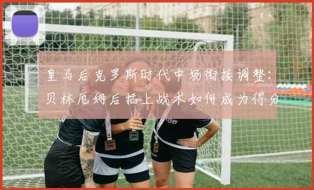 皇马后克罗斯时代中场衔接调整：贝林厄姆后插上战术如何成为得分利器