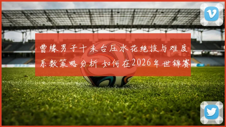 曹缘男子十米台压水花绝技与难度系数策略分析 如何在2026年世锦赛打破年龄与竞争双围局