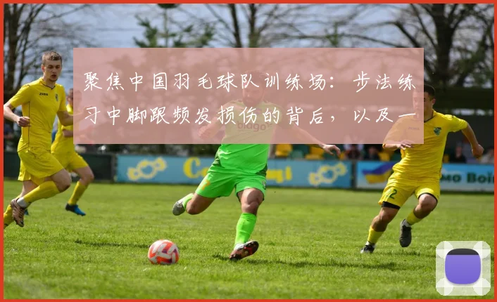 聚焦中国羽毛球队训练场：步法练习中脚跟频发损伤的背后，以及一整套多角度科学预防方案