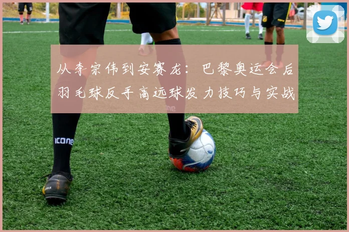 从李宗伟到安赛龙：巴黎奥运会后羽毛球反手高远球发力技巧与实战解析