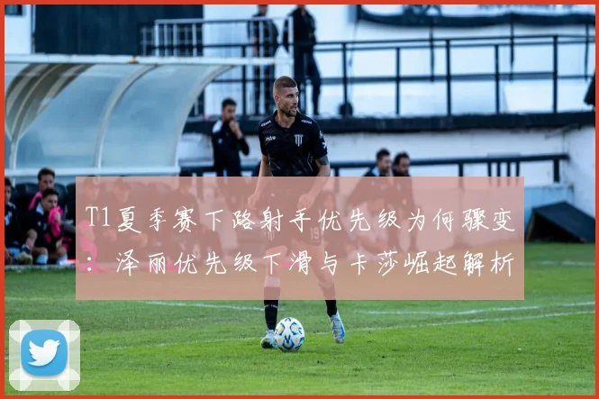 T1夏季赛下路射手优先级为何骤变：泽丽优先级下滑与卡莎崛起解析