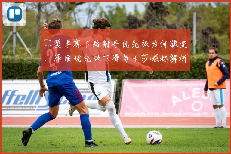 T1夏季赛下路射手优先级为何骤变:泽丽优先级下滑与卡莎崛起解析
