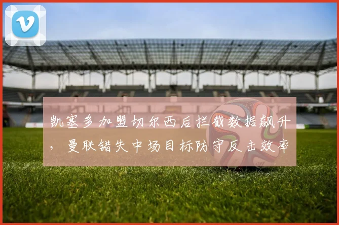 凯塞多加盟切尔西后拦截数据飙升，曼联错失中场目标防守反击效率堪忧