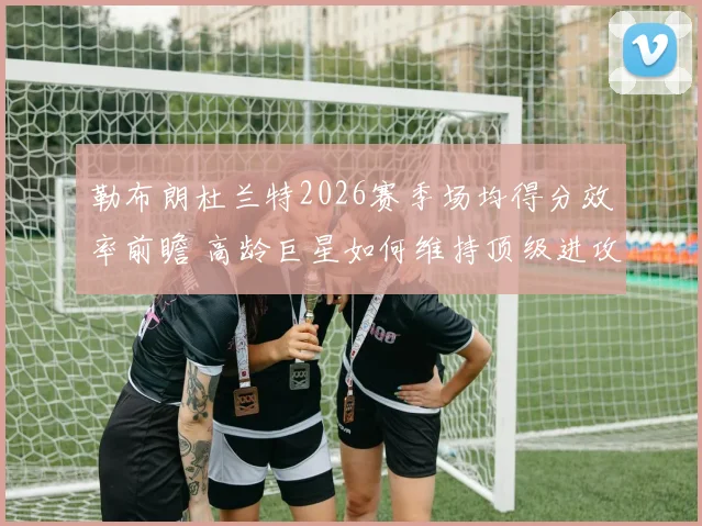 勒布朗杜兰特2026赛季场均得分效率前瞻 高龄巨星如何维持顶级进攻输出