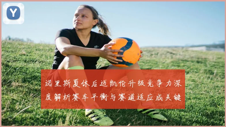 诺里斯夏休后迈凯伦升级竞争力深度解析赛车平衡与赛道适应成关键突破点