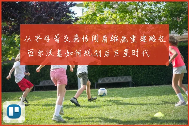 从字母哥交易传闻看雄鹿重建路径 密尔沃基如何规划后巨星时代
