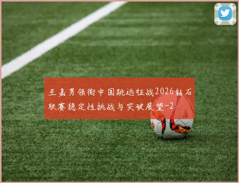 王嘉男领衔中国跳远征战2026钻石联赛稳定性挑战与突破展望