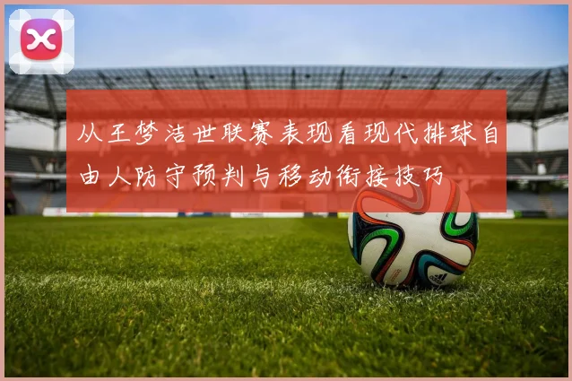 从王梦洁世联赛表现看现代排球自由人防守预判与移动衔接技巧