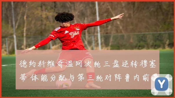 德约科维奇温网次轮三盘逆转穆塞蒂 体能分配与第三轮对阵鲁内前景分析
