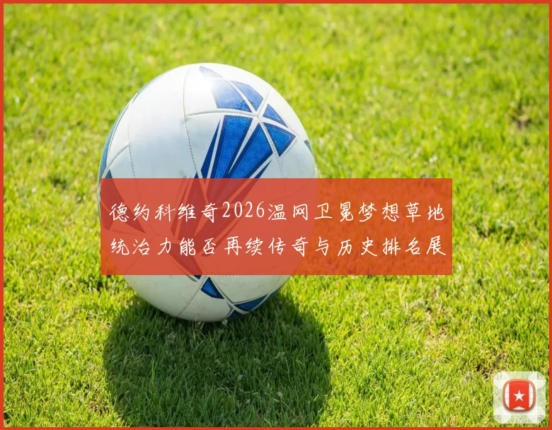 德约科维奇2026温网卫冕梦想草地统治力能否再续传奇与历史排名展望